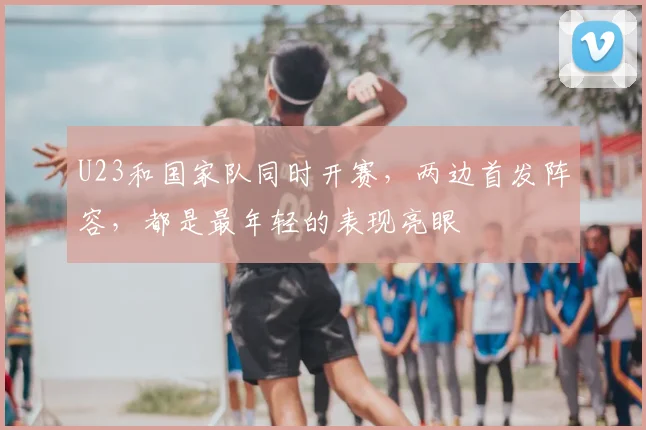U23和国家队同时开赛，两边首发阵容，都是最年轻的表现亮眼