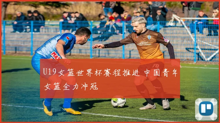 U19女篮世界杯赛程推进 中国青年女篮全力冲冠