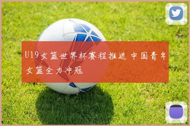 U19女篮世界杯赛程推进 中国青年女篮全力冲冠
