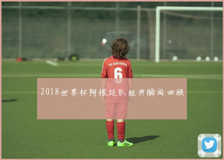 2018世界杯阿根廷队经典瞬间回顾