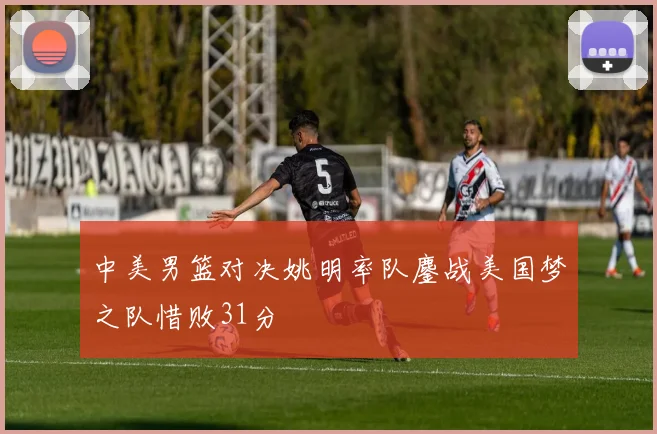 中美男篮对决姚明率队鏖战美国梦之队惜败31分