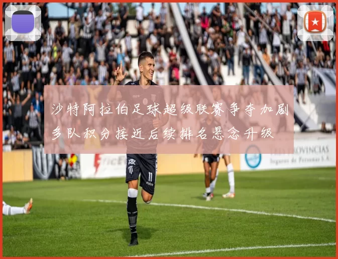 沙特阿拉伯足球超级联赛争夺加剧多队积分接近后续排名悬念升级