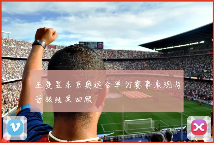 王曼昱东京奥运会单打赛事表现与晋级结果回顾