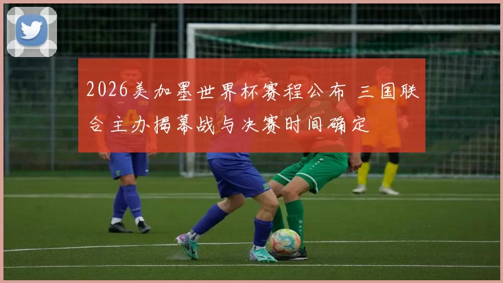 2026美加墨世界杯赛程公布 三国联合主办揭幕战与决赛时间确定