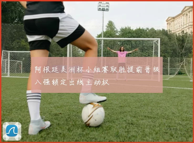 阿根廷美洲杯小组赛取胜提前晋级八强锁定出线主动权